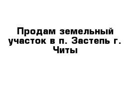 Продам земельный участок в п. Застепь г. Читы 